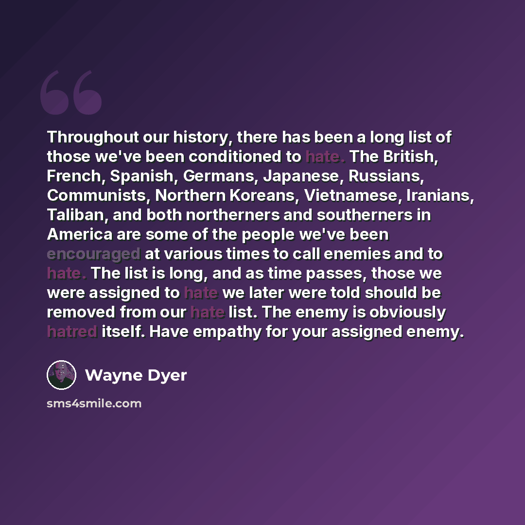 “Throughout our history, there has been a long list of those we've been conditioned to hate. The British, French, Spanish, Germans, Japanese, Russians, Communists, Northern Koreans, Vietnamese, Iranians, Taliban, and both northerners and southerners in America are some of the people we've been…” quote by Wayne Dyer