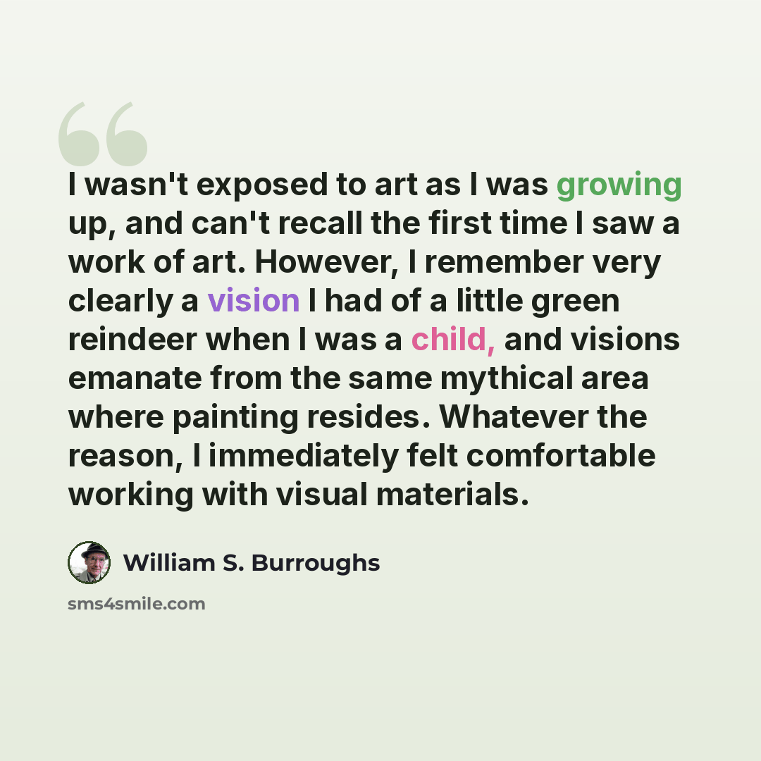 “I wasn't exposed to art as I was growing up, and can't recall the first time I saw a work of art. However, I remember very clearly a vision I had of a little green reindeer when I was a child, and visions emanate from the same mythical area where painting resides. Whatever the reason, I…” quote by William S. Burroughs
