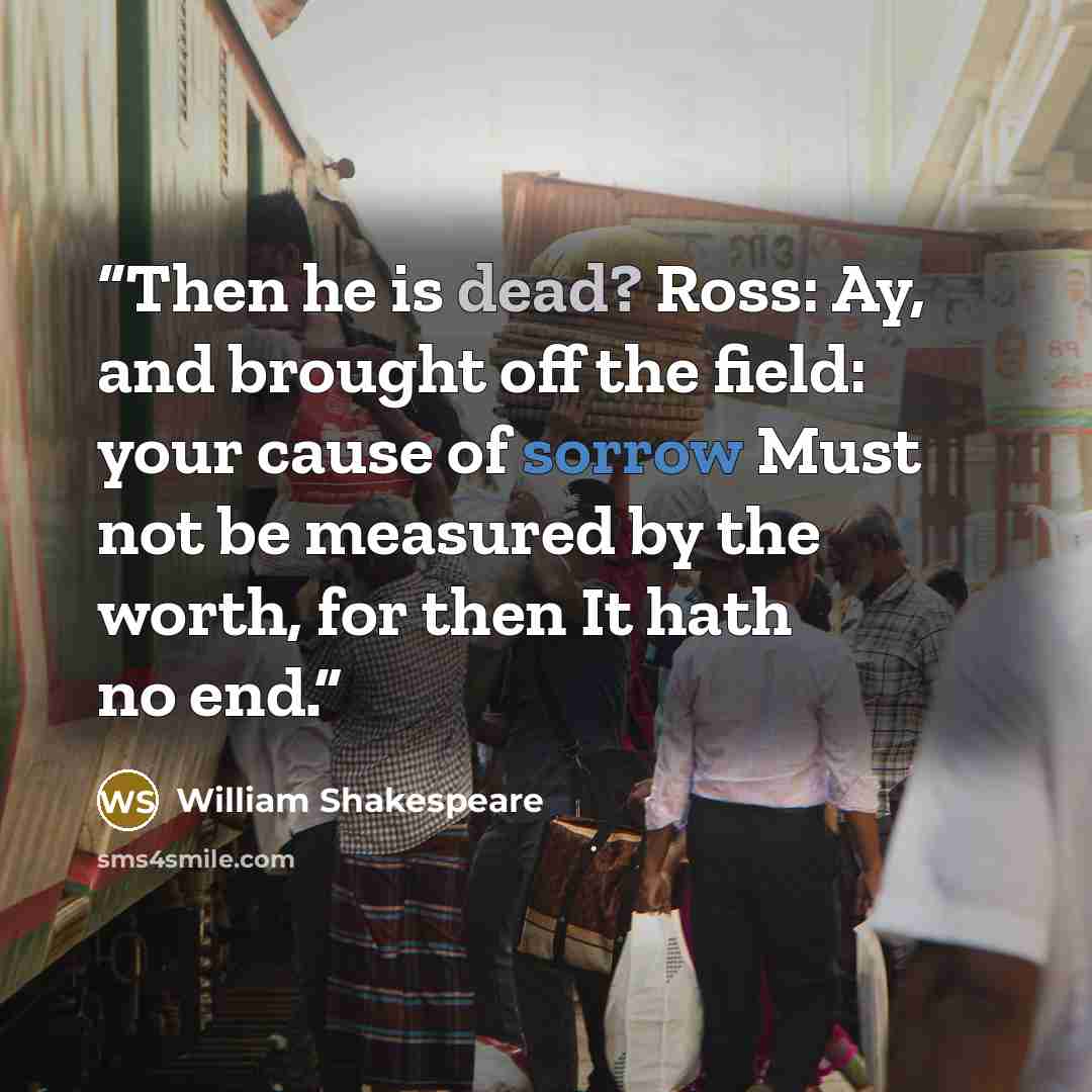 “Then he is dead? Ross: Ay, and brought off the field: your cause of sorrow Must not be measured by the worth, for then It hath no end.” quote by William Shakespeare