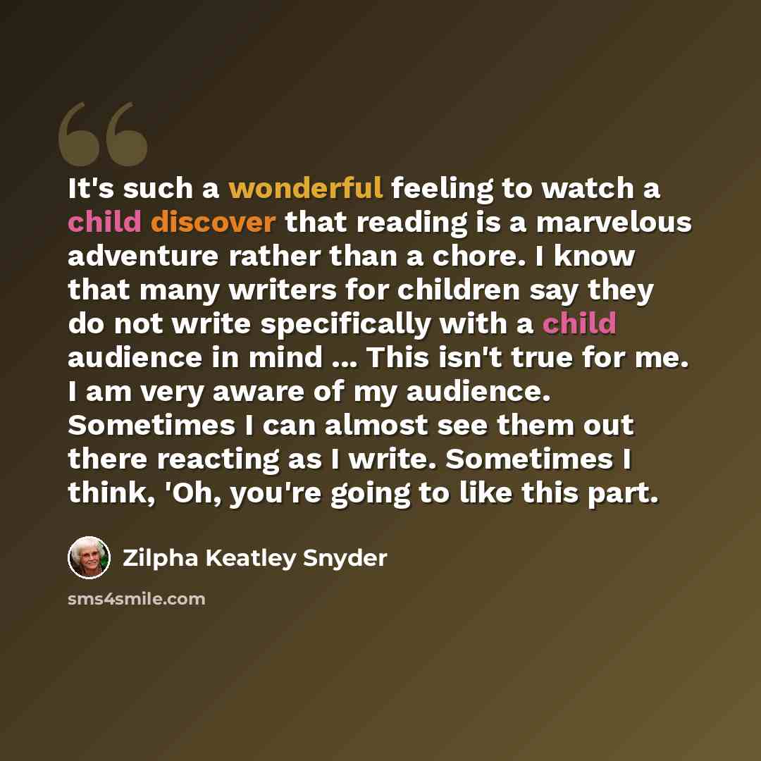 “It's such a wonderful feeling to watch a child discover that reading is a marvelous adventure rather than a chore. I know that many writers for children say they do not write specifically with a child audience in mind ... This isn't true for me. I am very aware of my audience. Sometimes I can…” quote by Zilpha Keatley Snyder