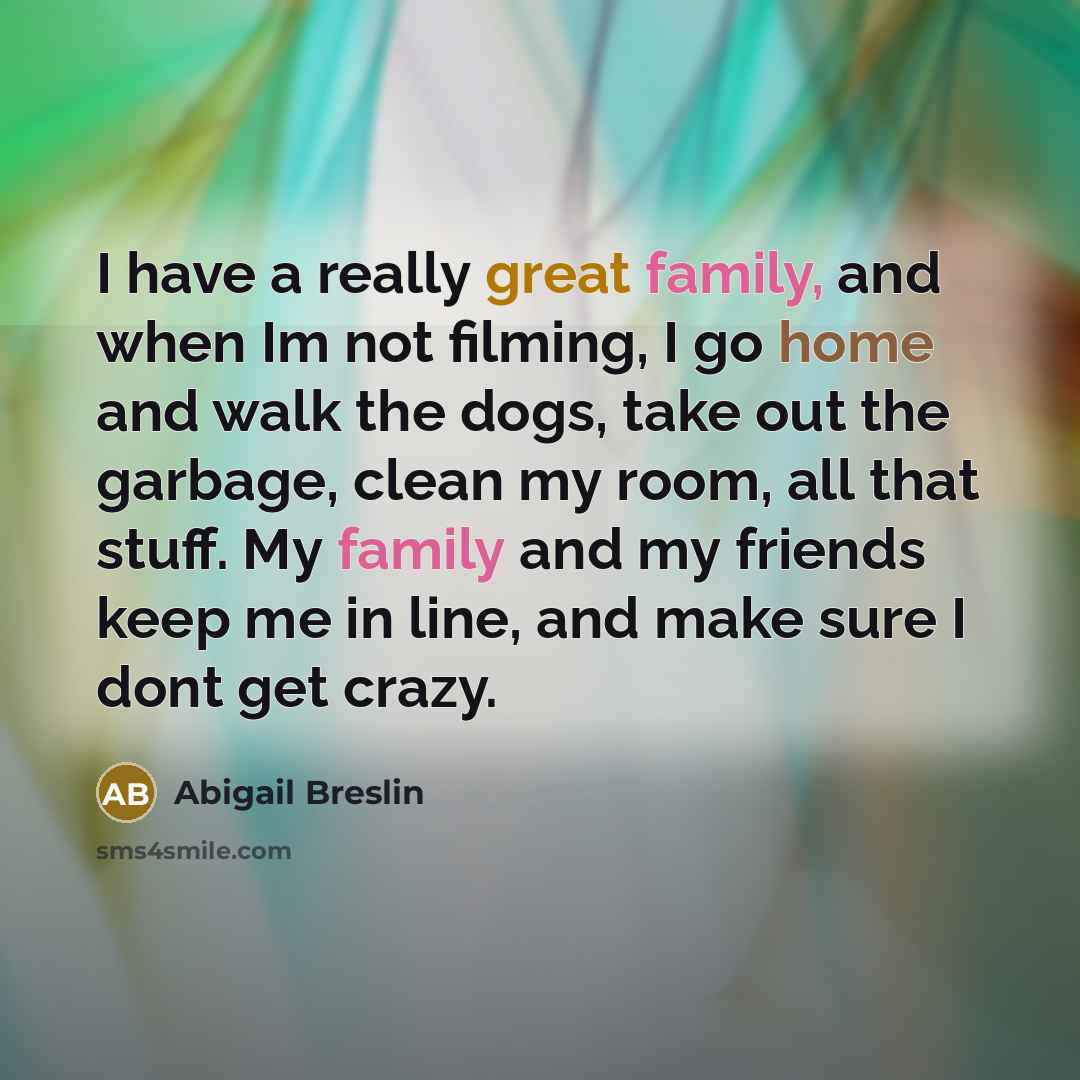 “I have a really great family, and when Im not filming, I go home and walk the dogs, take out the garbage, clean my room, all that stuff. My family and my friends keep me in line, and make sure I dont get crazy.” quote by Abigail Breslin