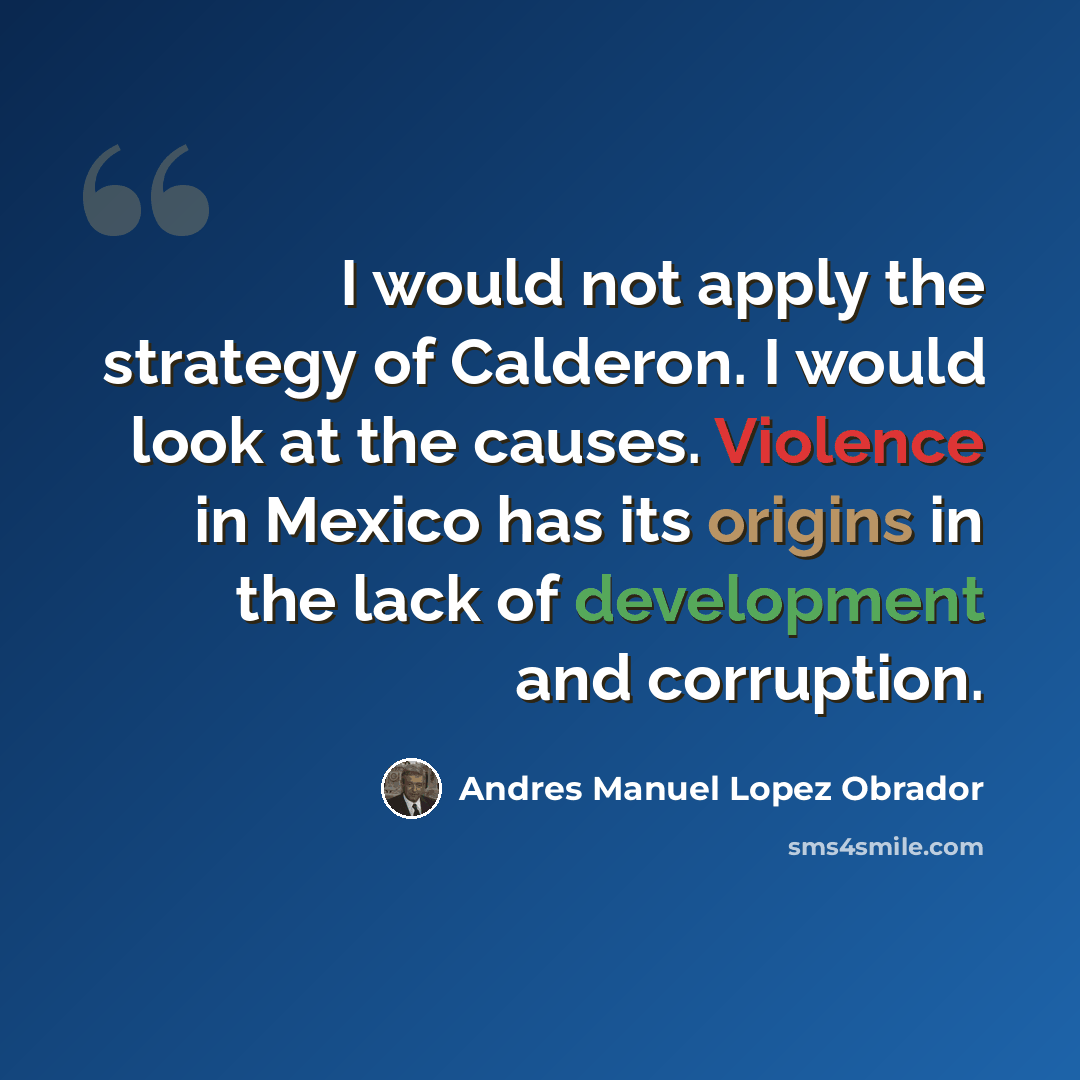 “I would not apply the strategy of Calderon. I would look at the causes. Violence in Mexico has its origins in the lack of development and corruption.” quote by Andres Manuel Lopez Obrador