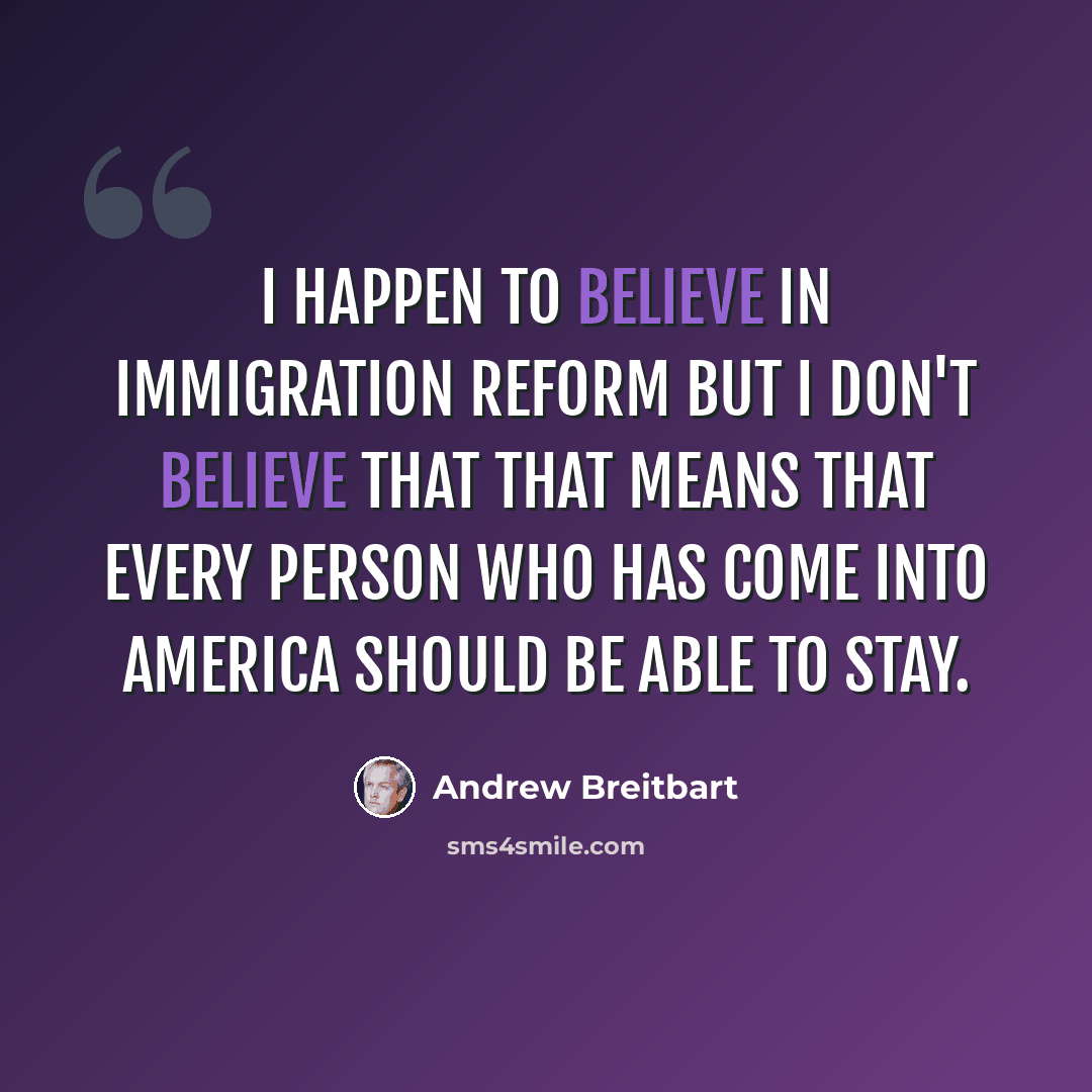 “I happen to believe in immigration reform but I don't believe that that means that every person who has come into America should be able to stay.” quote by Andrew Breitbart
