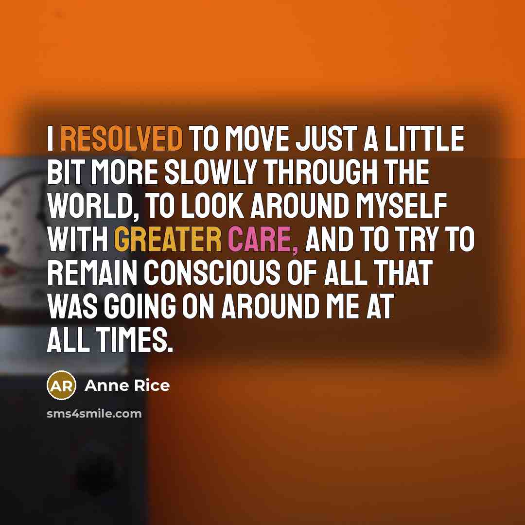“I resolved to move just a little bit more slowly through the world, to look around myself with greater care, and to try to remain conscious of all that was going on around me at all times.” quote by Anne Rice