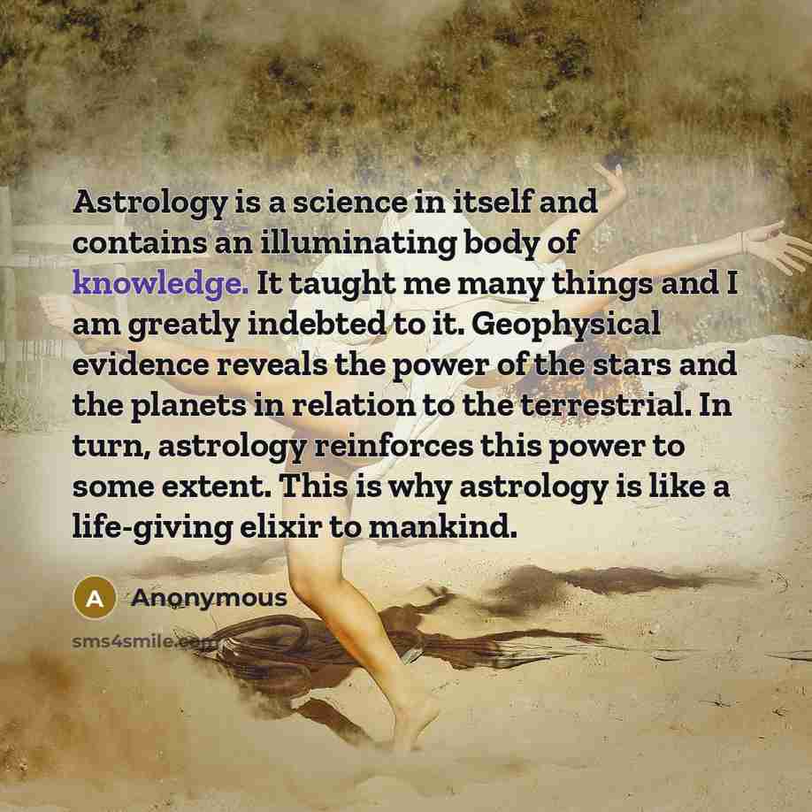 “Astrology is a science in itself and contains an illuminating body of knowledge. It taught me many things and I am greatly indebted to it. Geophysical evidence reveals the power of the stars and the planets in relation to the terrestrial. In turn, astrology reinforces this power to some extent…” quote by Anonymous
