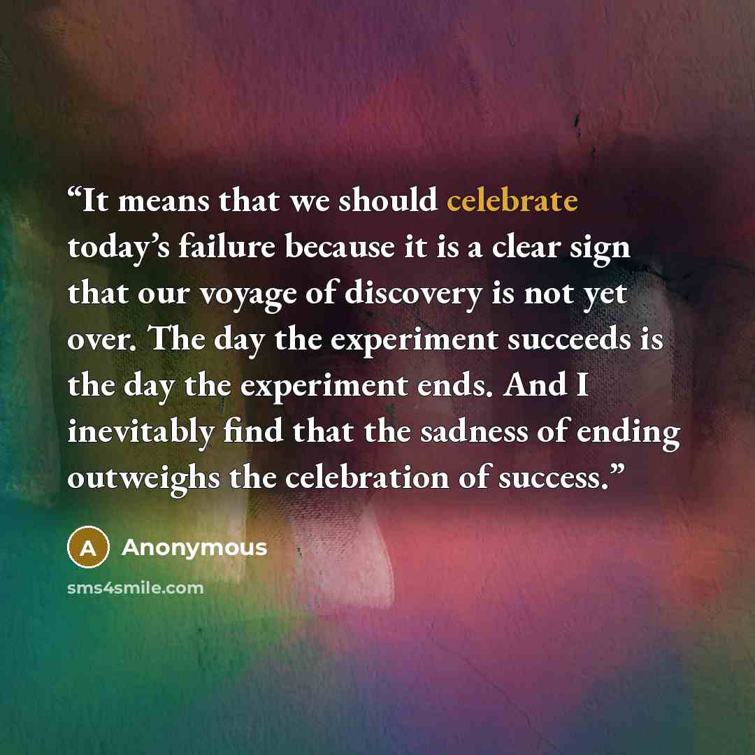 “It means that we should celebrate today’s failure because it is a clear sign that our voyage of discovery is not yet over. The day the experiment succeeds is the day the experiment ends. And I inevitably find that the sadness of ending outweighs the celebration of success.” quote by Anonymous