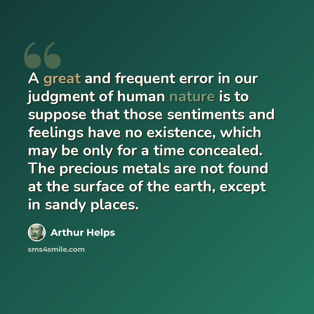 “A great and frequent error in our judgment of human nature is to suppose that those sentiments and feelings have no existence, which may be only for a time concealed. The precious metals are not found at the surface of the earth, except in sandy places.” quote by Arthur Helps