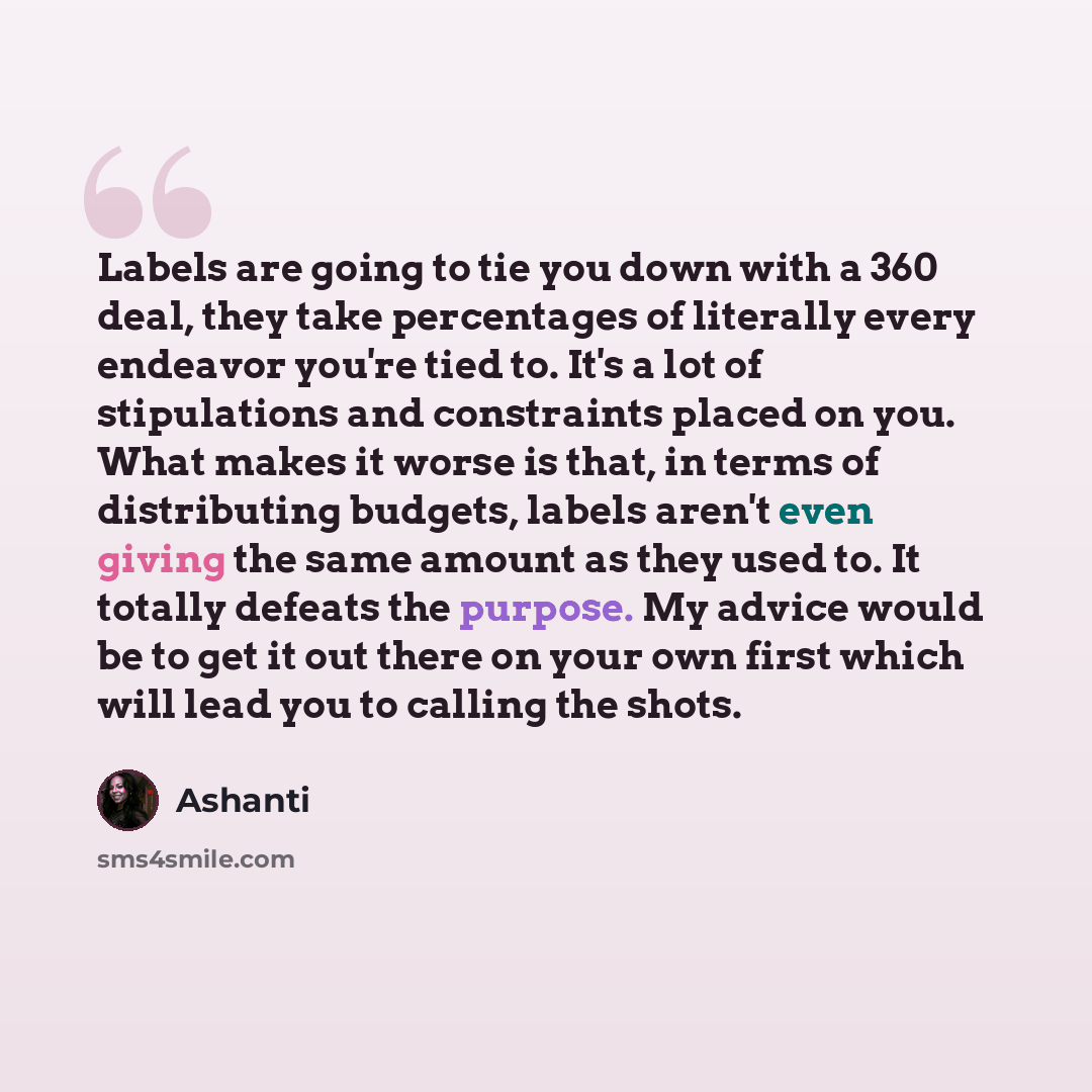 “Labels are going to tie you down with a 360 deal, they take percentages of literally every endeavor you're tied to. It's a lot of stipulations and constraints placed on you. What makes it worse is that, in terms of distributing budgets, labels aren't even giving the same amount as they used to. It…” quote by Ashanti