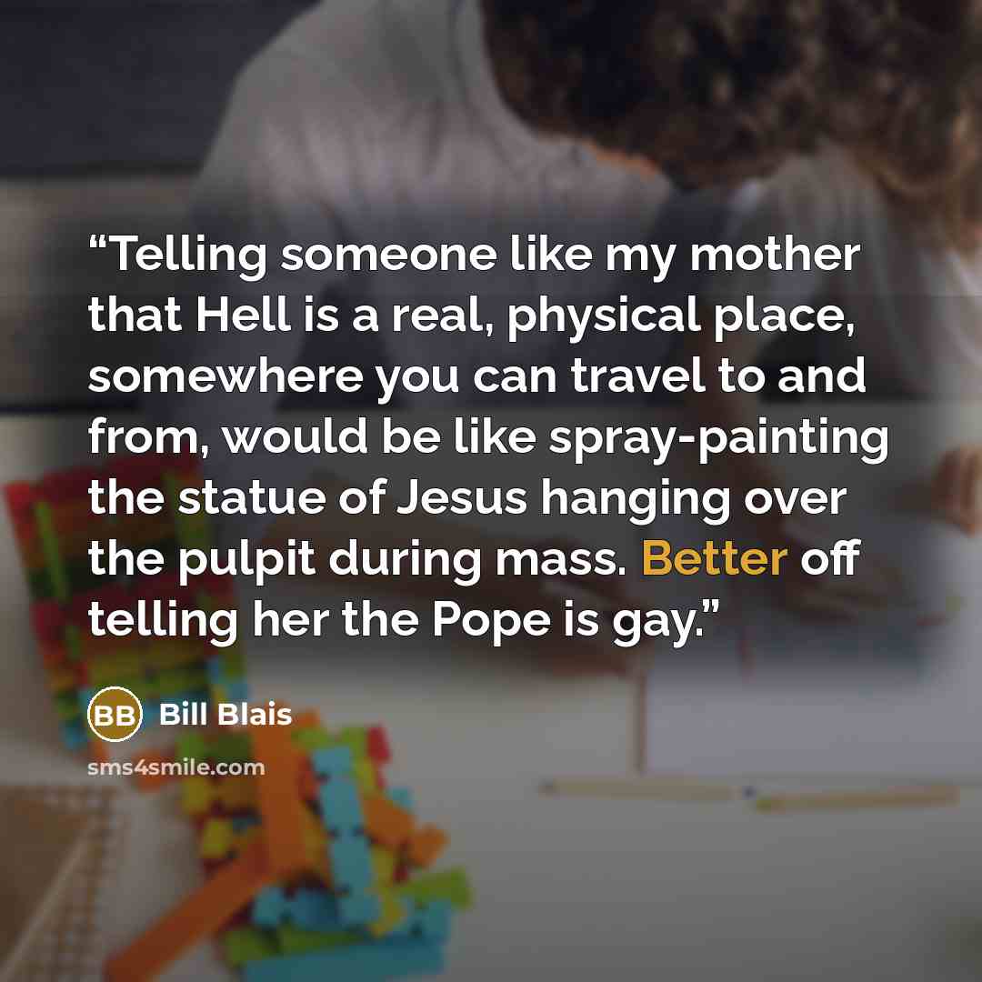 “Telling someone like my mother that Hell is a real, physical place, somewhere you can travel to and from, would be like spray-painting the statue of Jesus hanging over the pulpit during mass. Better off telling her the Pope is gay.” quote by Bill Blais