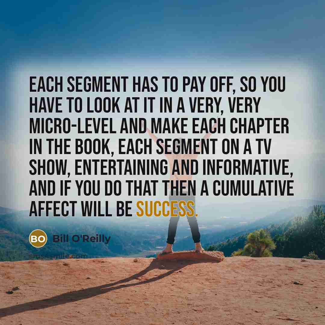 “Each segment has to pay off, so you have to look at it in a very, very micro-level and make each chapter in the book, each segment on a TV show, entertaining and informative, and if you do that then a cumulative affect will be success.” quote by Bill O'Reilly
