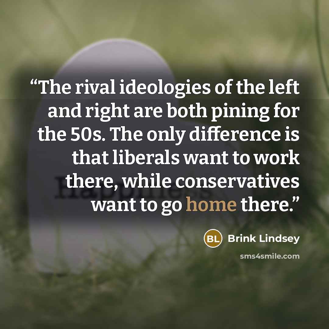 “The rival ideologies of the left and right are both pining for the 50s. The only difference is that liberals want to work there, while conservatives want to go home there.” quote by Brink Lindsey