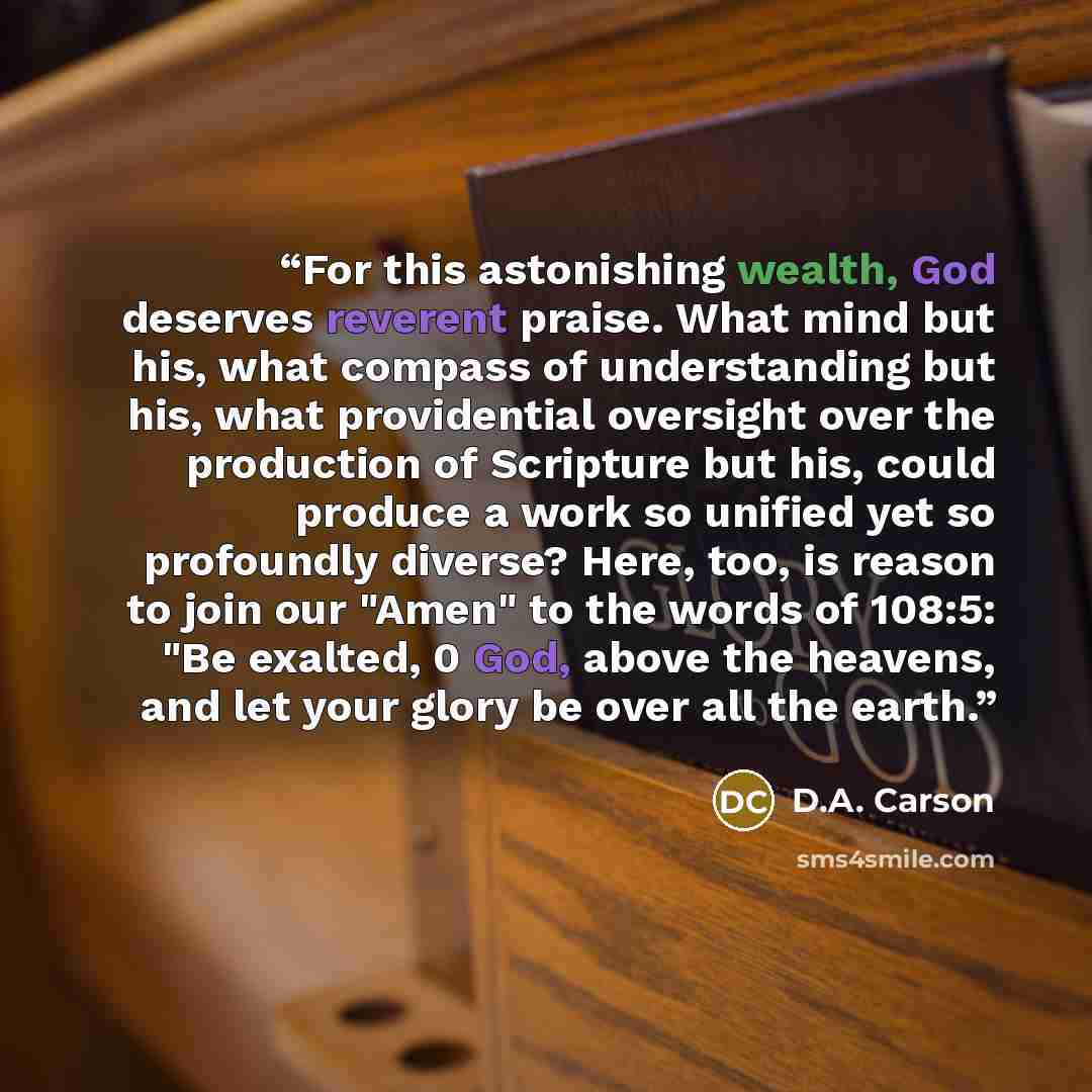 “For this astonishing wealth, God deserves reverent praise. What mind but his, what compass of understanding but his, what providential oversight over the production of Scripture but his, could produce a work so unified yet so profoundly diverse? Here, too, is reason to join our "Amen" to the words…” quote by D.A. Carson