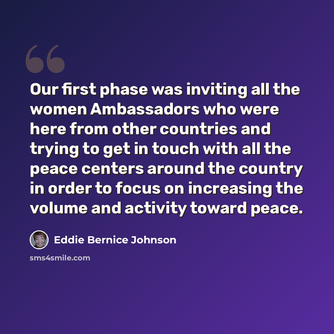 “Our first phase was inviting all the women Ambassadors who were here from other countries and trying to get in touch with all the peace centers around the country in order to focus on increasing the volume and activity toward peace.” quote by Eddie Bernice Johnson
