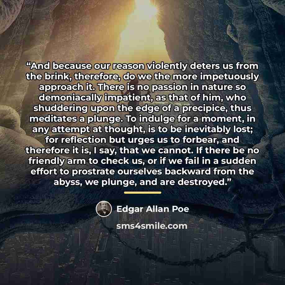 “And because our reason violently deters us from the brink, therefore, do we the more impetuously approach it. There is no passion in nature so demoniacally impatient, as that of him, who shuddering upon the edge of a precipice, thus meditates a plunge. To indulge for a moment, in any attempt at…” quote by Edgar Allan Poe