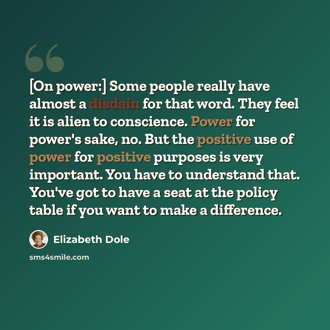“[On power:] Some people really have almost a disdain for that word. They feel it is alien to conscience. Power for power's sake, no. But the positive use of power for positive purposes is very important. You have to understand that. You've got to have a seat at the policy table if you want to make…” quote by Elizabeth Dole