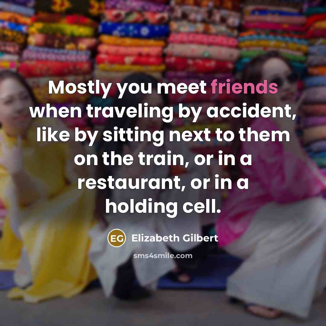 “Mostly you meet friends when traveling by accident, like by sitting next to them on the train, or in a restaurant, or in a holding cell.” quote by Elizabeth Gilbert