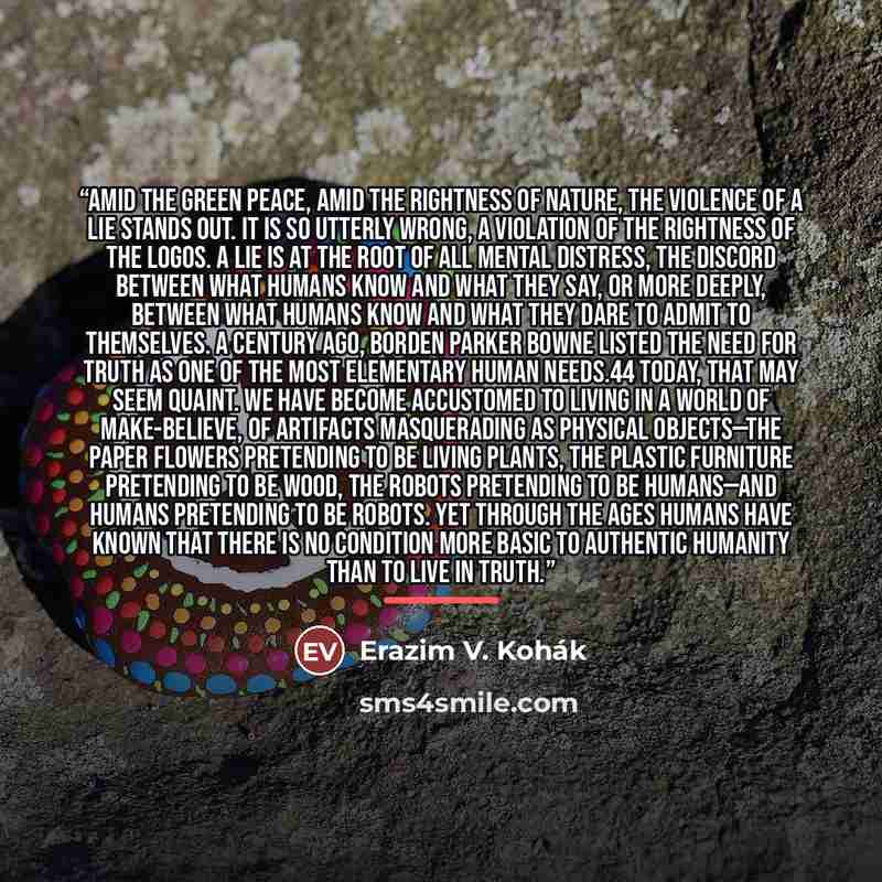 “Amid the green peace, amid the rightness of nature, the violence of a lie stands out. It is so utterly wrong, a violation of the rightness of the logos. A lie is at the root of all mental distress, the discord between what humans know and what they say, or more deeply, between what humans know and…” quote by Erazim V. Kohák