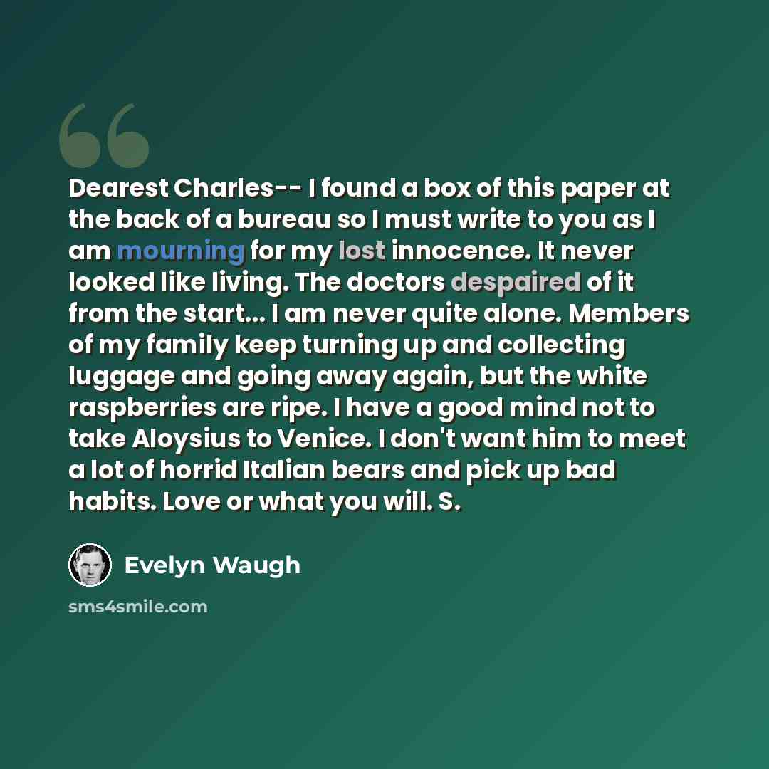 “Dearest Charles-- I found a box of this paper at the back of a bureau so I must write to you as I am mourning for my lost innocence. It never looked like living. The doctors despaired of it from the start... I am never quite alone. Members of my family keep turning up and collecting luggage and…” quote by Evelyn Waugh