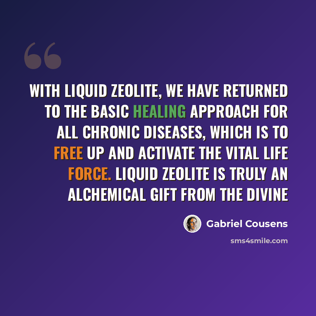 “With liquid zeolite, we have returned to the basic healing approach for all chronic diseases, which is to free up and activate the vital life force. Liquid zeolite is truly an alchemical gift from the Divine” quote by Gabriel Cousens