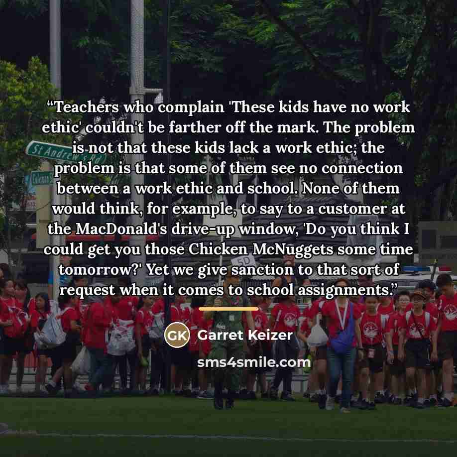 “Teachers who complain 'These kids have no work ethic' couldn't be farther off the mark. The problem is not that these kids lack a work ethic; the problem is that some of them see no connection between a work ethic and school. None of them would think, for example, to say to a customer at the…” quote by Garret Keizer