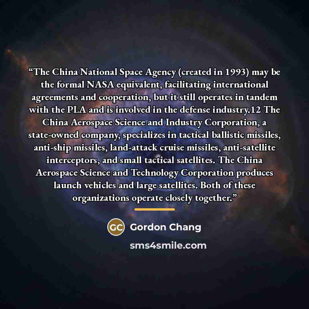 “The China National Space Agency (created in 1993) may be the formal NASA equivalent, facilitating international agreements and cooperation, but it still operates in tandem with the PLA and is involved in the defense industry.12 The China Aerospace Science and Industry Corporation, a state-owned…” quote by Gordon Chang