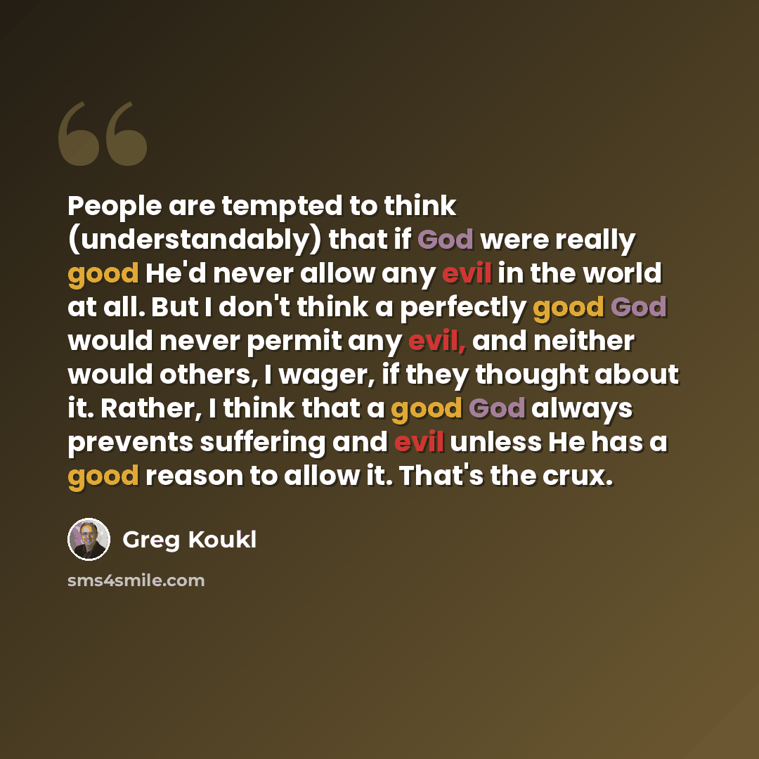 “People are tempted to think (understandably) that if God were really good He'd never allow any evil in the world at all. But I don't think a perfectly good God would never permit any evil, and neither would others, I wager, if they thought about it. Rather, I think that a good God always prevents…” quote by Greg Koukl