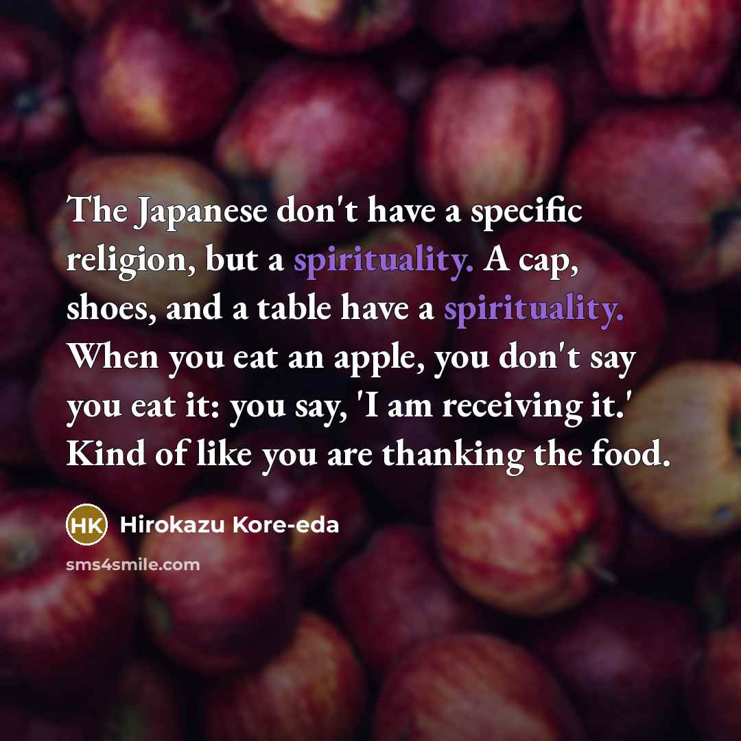 “The Japanese don't have a specific religion, but a spirituality. A cap, shoes, and a table have a spirituality. When you eat an apple, you don't say you eat it: you say, 'I am receiving it.' Kind of like you are thanking the food.” quote by Hirokazu Kore-eda