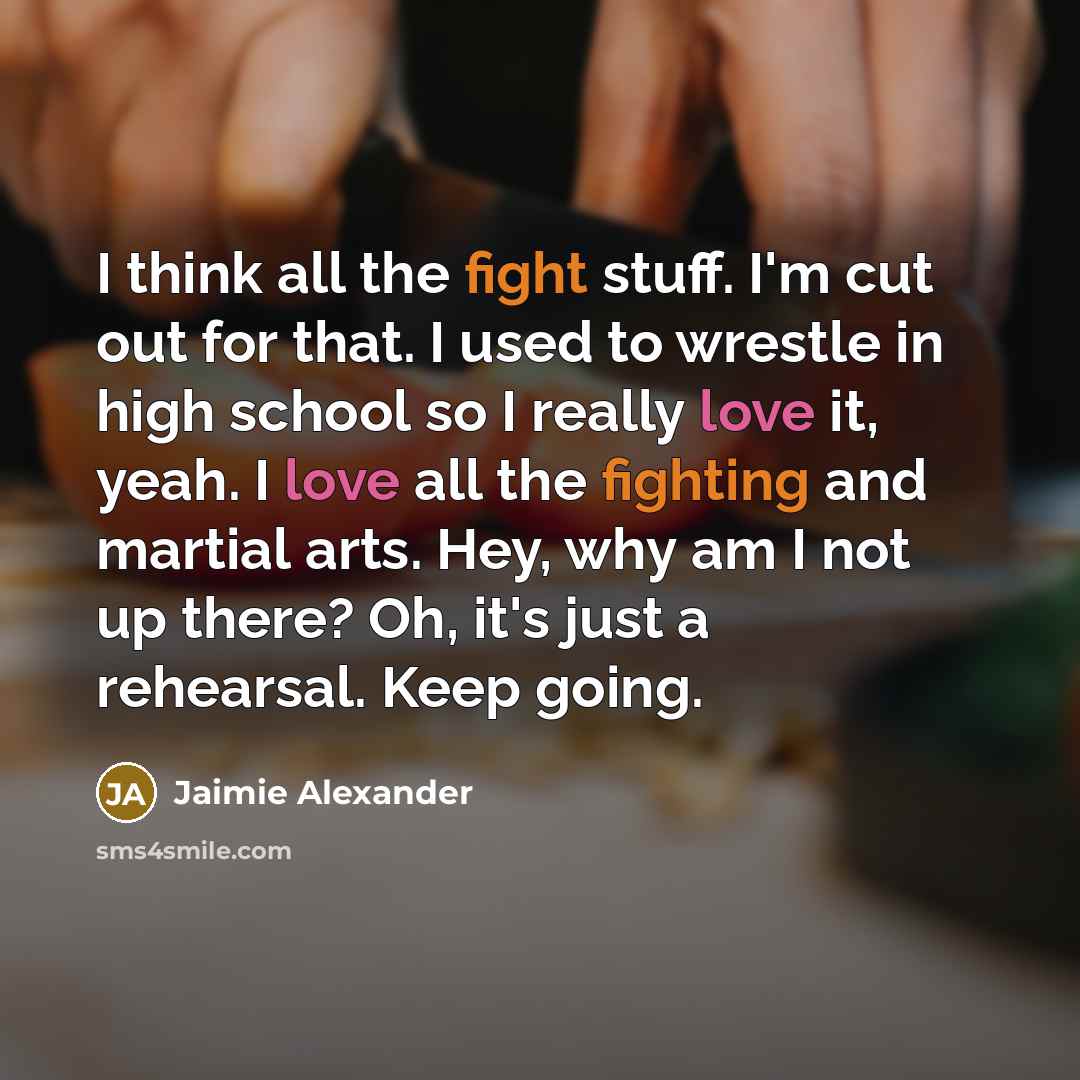 “I think all the fight stuff. I'm cut out for that. I used to wrestle in high school so I really love it, yeah. I love all the fighting and martial arts. Hey, why am I not up there? Oh, it's just a rehearsal. Keep going.” quote by Jaimie Alexander