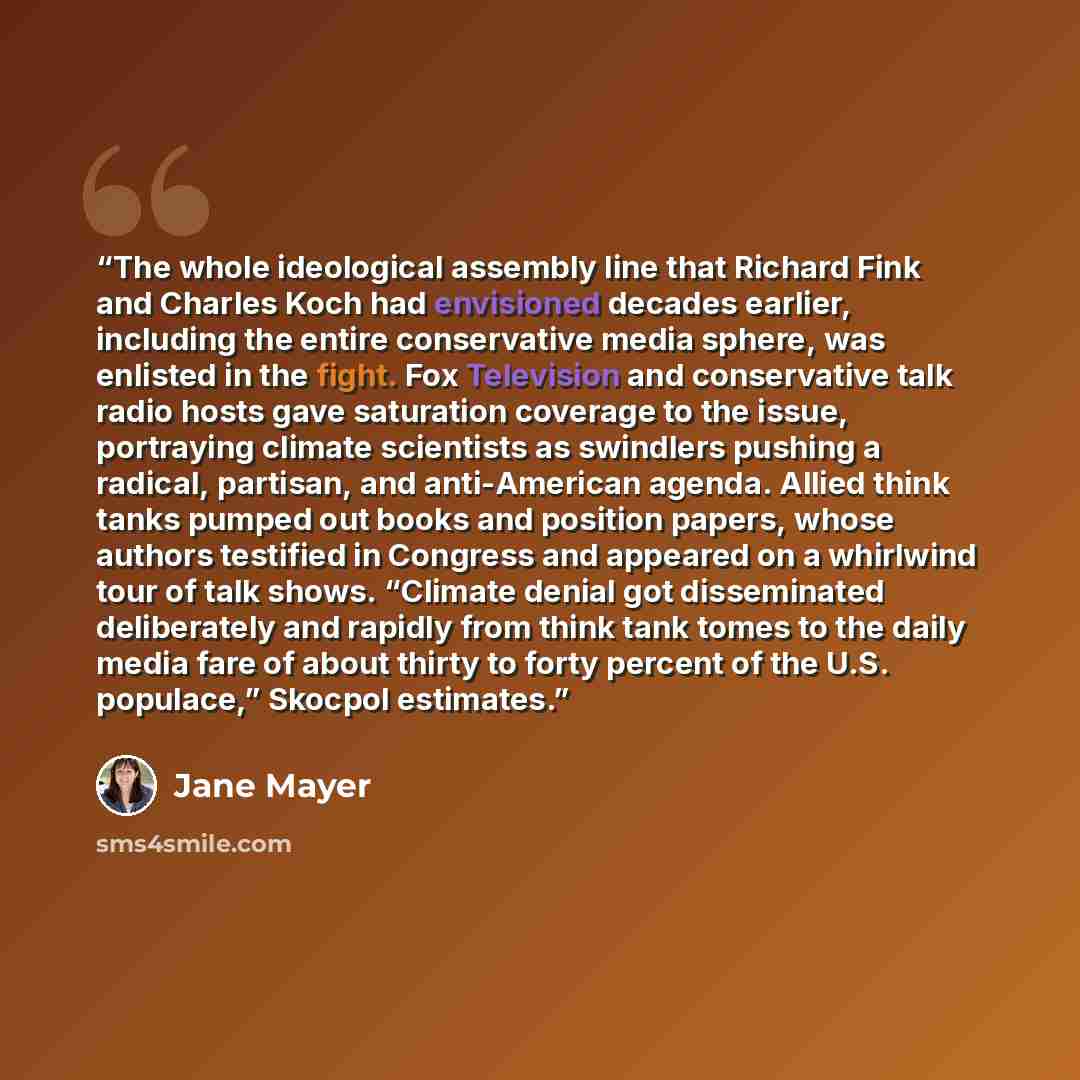 “The whole ideological assembly line that Richard Fink and Charles Koch had envisioned decades earlier, including the entire conservative media sphere, was enlisted in the fight. Fox Television and conservative talk radio hosts gave saturation coverage to the issue, portraying climate scientists as…” quote by Jane Mayer