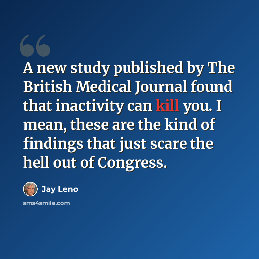 “A new study published by The British Medical Journal found that inactivity can kill you. I mean, these are the kind of findings that just scare the hell out of Congress.” quote by Jay Leno