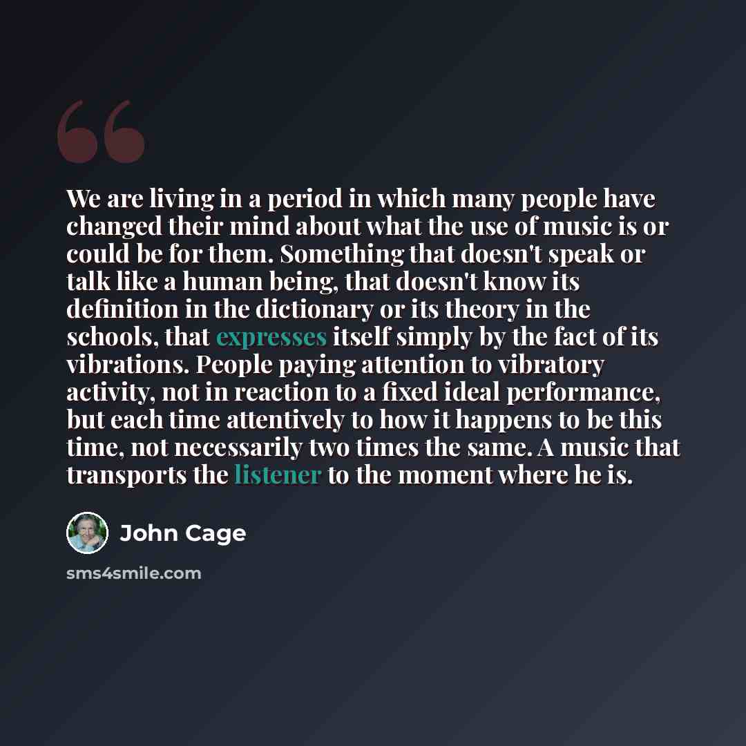 “We are living in a period in which many people have changed their mind about what the use of music is or could be for them. Something that doesn't speak or talk like a human being, that doesn't know its definition in the dictionary or its theory in the schools, that expresses itself simply by the…” quote by John Cage