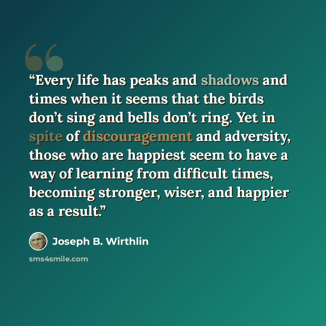 “Every life has peaks and shadows and times when it seems that the birds don’t sing and bells don’t ring. Yet in spite of discouragement and adversity, those who are happiest seem to have a way of learning from difficult times, becoming stronger, wiser, and happier as a result.” quote by Joseph B. Wirthlin