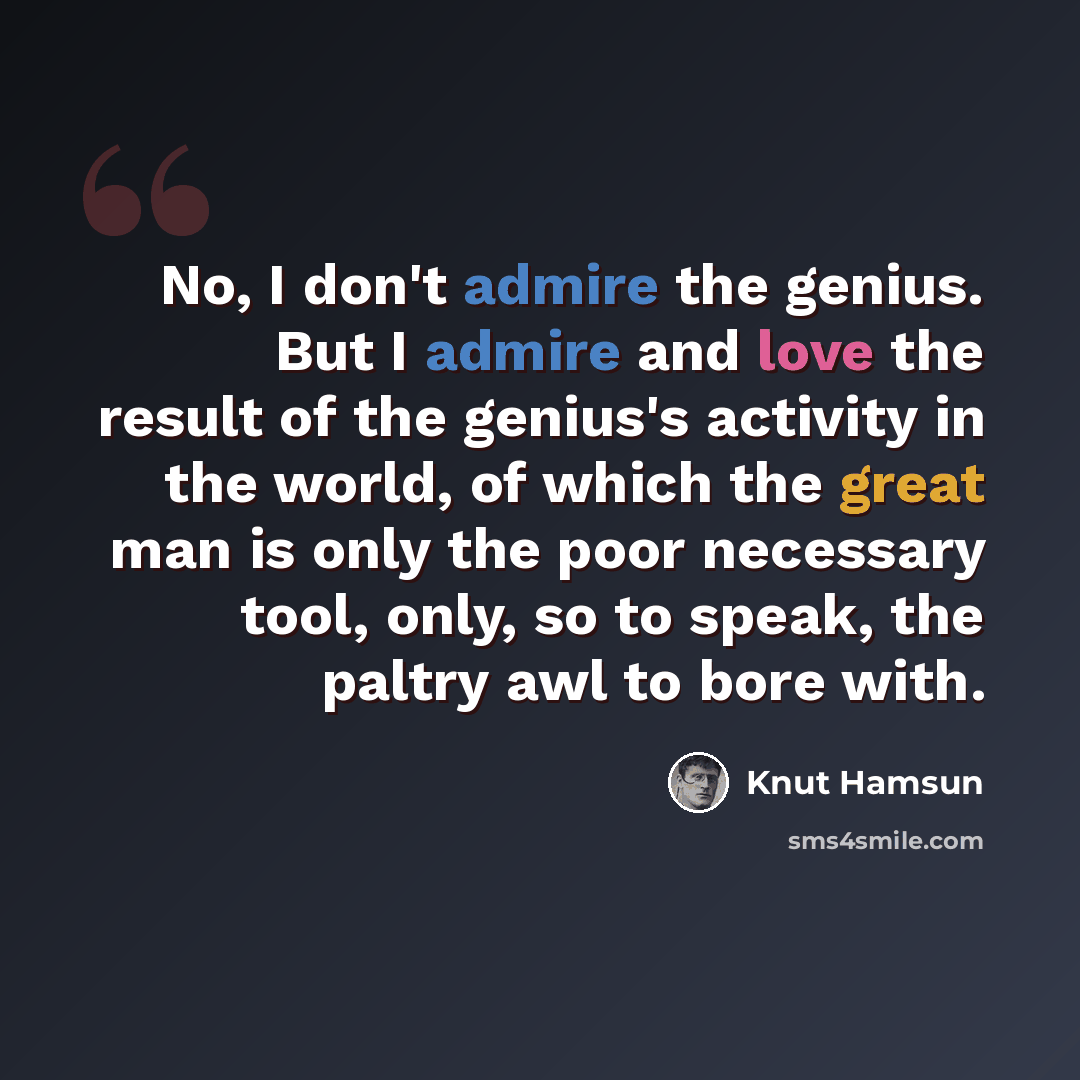 “No, I don't admire the genius. But I admire and love the result of the genius's activity in the world, of which the great man is only the poor necessary tool, only, so to speak, the paltry awl to bore with.” quote by Knut Hamsun