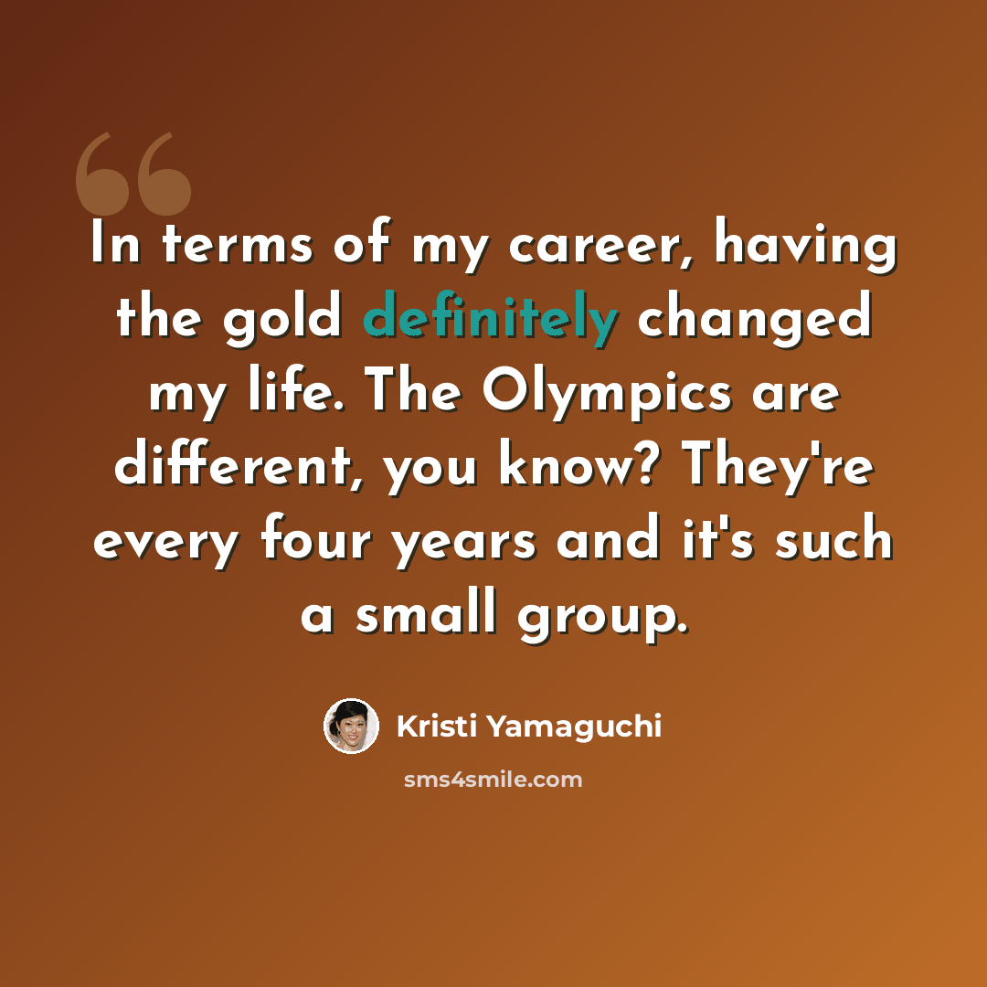 “In terms of my career, having the gold definitely changed my life. The Olympics are different, you know? They're every four years and it's such a small group.” quote by Kristi Yamaguchi