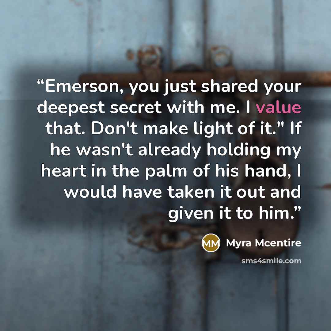 “Emerson, you just shared your deepest secret with me. I value that. Don't make light of it." If he wasn't already holding my heart in the palm of his hand, I would have taken it out and given it to him.” quote by Myra McEntire