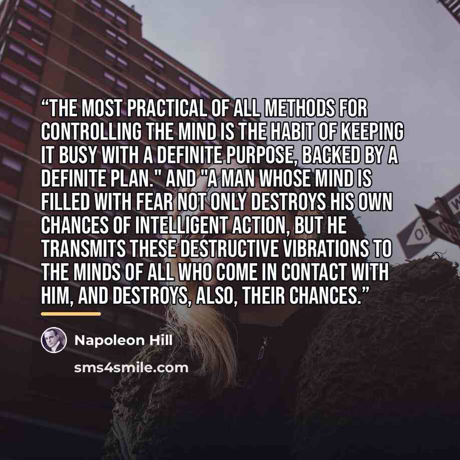 “The most practical of all methods for controlling the mind is the habit of keeping it busy with a definite purpose, backed by a definite plan." And "A man whose mind is filled with fear not only destroys his own chances of intelligent action, but he transmits these destructive vibrations to the…” quote by Napoleon Hill