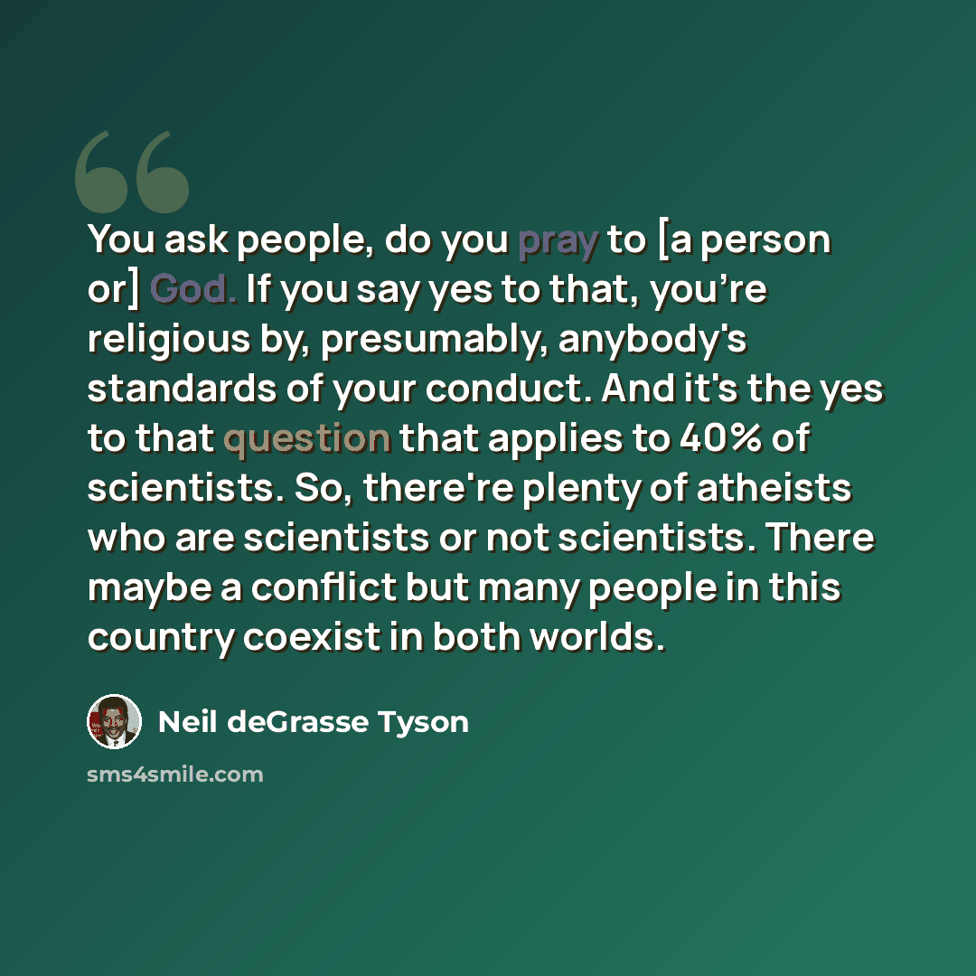 “You ask people, do you pray to [a person or] God. If you say yes to that, you're religious by, presumably, anybody's standards of your conduct. And it's the yes to that question that applies to 40% of scientists. So, there're plenty of atheists who are scientists or not scientists. There maybe a…” quote by Neil deGrasse Tyson