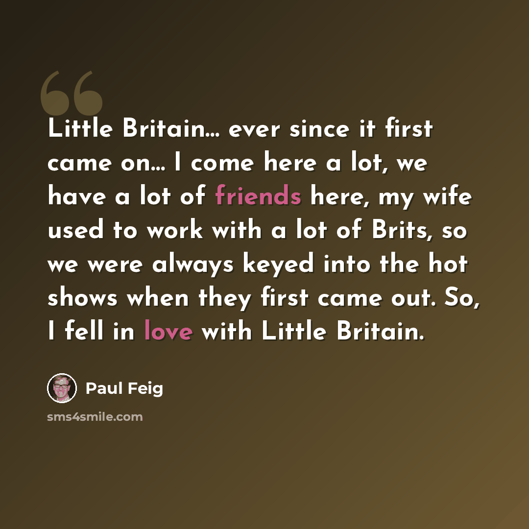 “Little Britain… ever since it first came on… I come here a lot, we have a lot of friends here, my wife used to work with a lot of Brits, so we were always keyed into the hot shows when they first came out. So, I fell in love with Little Britain.” quote by Paul Feig