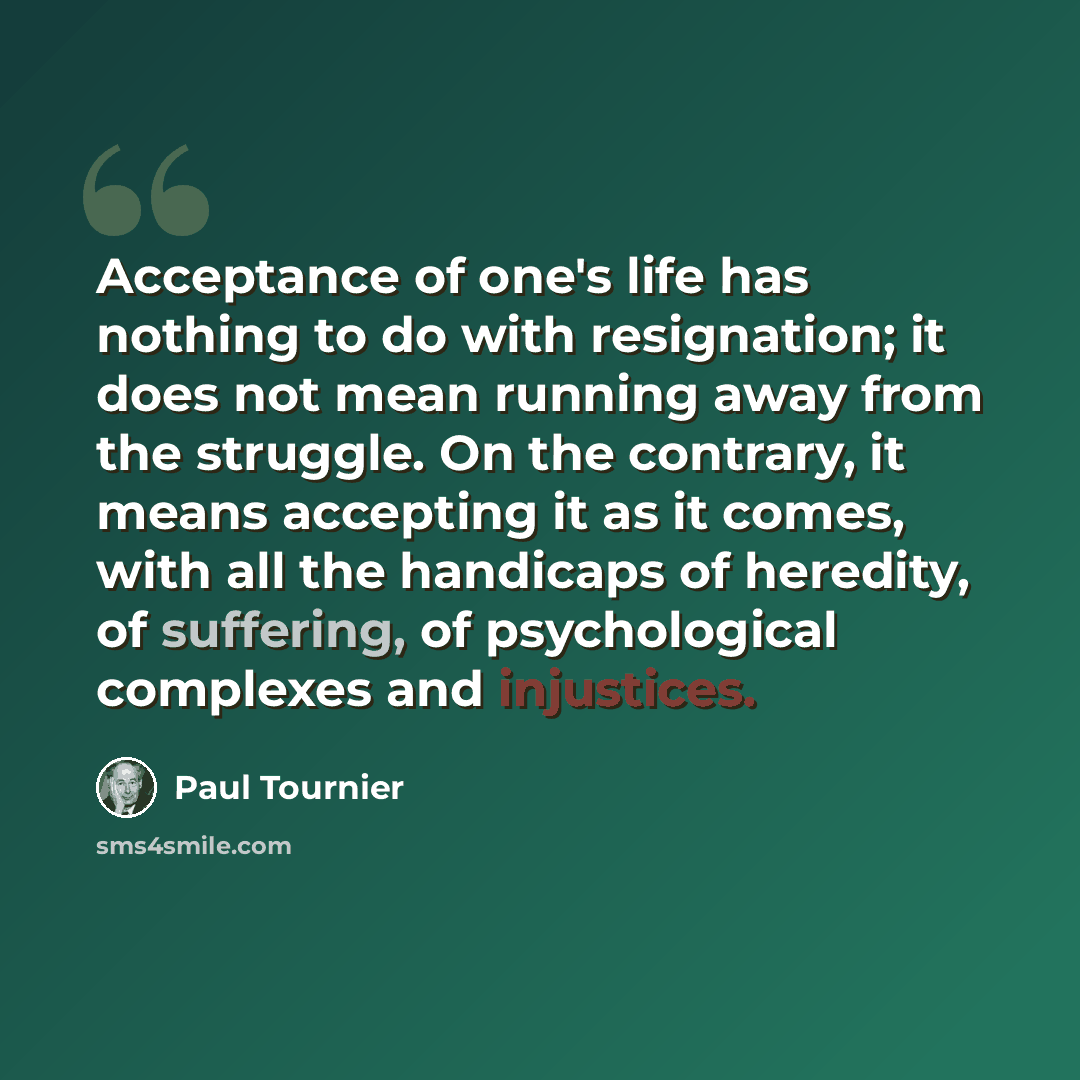 “Acceptance of one's life has nothing to do with resignation; it does not mean running away from the struggle. On the contrary, it means accepting it as it comes, with all the handicaps of heredity, of suffering, of psychological complexes and injustices.” quote by Paul Tournier