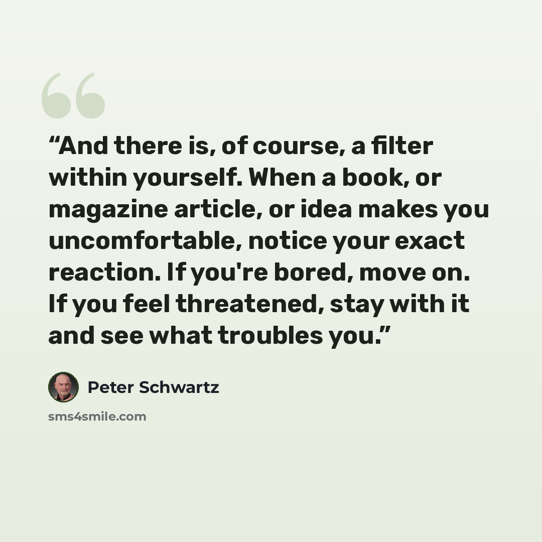 “And there is, of course, a filter within yourself. When a book, or magazine article, or idea makes you uncomfortable, notice your exact reaction. If you're bored, move on. If you feel threatened, stay with it and see what troubles you.” quote by Peter Schwartz