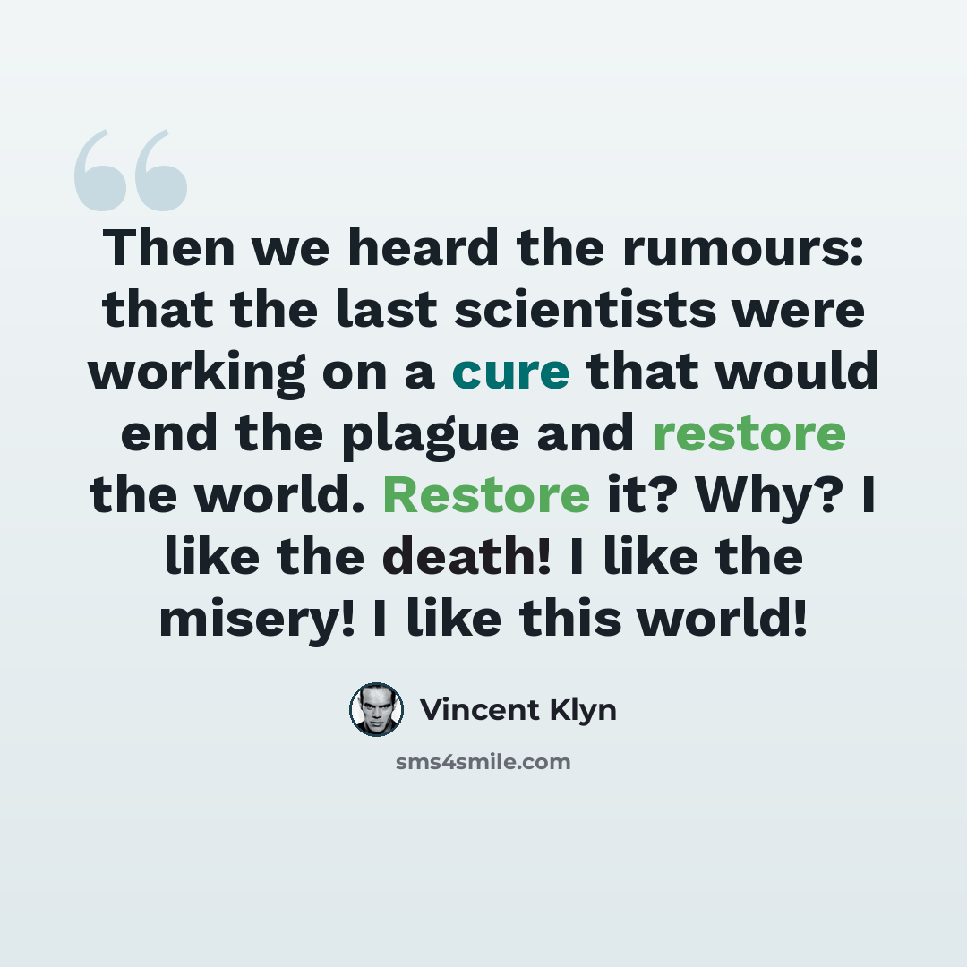 “Then we heard the rumours: that the last scientists were working on a cure that would end the plague and restore the world. Restore it? Why? I like the death! I like the misery! I like this world!” quote by Vincent Klyn