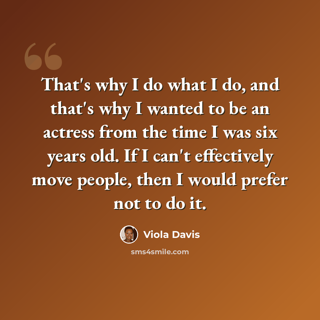 “That's why I do what I do, and that's why I wanted to be an actress from the time I was six years old. If I can't effectively move people, then I would prefer not to do it.” quote by Viola Davis
