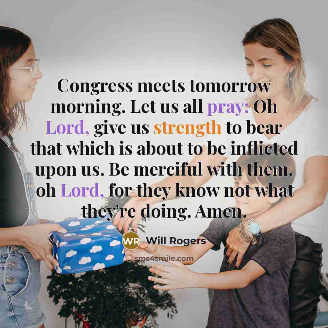 “Congress meets tomorrow morning. Let us all pray: Oh Lord, give us strength to bear that which is about to be inflicted upon us. Be merciful with them, oh Lord, for they know not what they're doing. Amen.” quote by Will Rogers