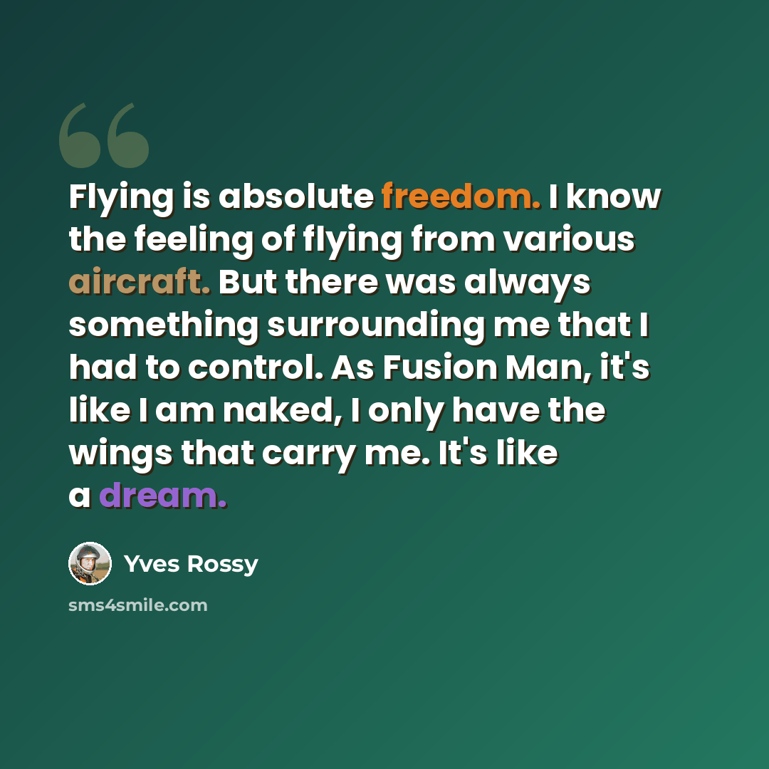 “Flying is absolute freedom. I know the feeling of flying from various aircraft. But there was always something surrounding me that I had to control. As Fusion Man, it's like I am naked, I only have the wings that carry me. It's like a dream.” quote by Yves Rossy