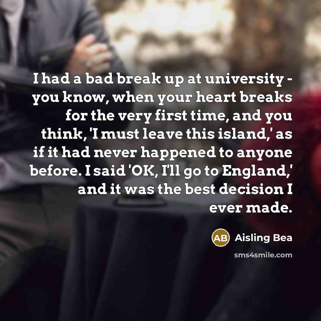 “I had a bad break up at university - you know, when your heart breaks for the very first time, and you think, 'I must leave this island,' as if it had never happened to anyone before. I said 'OK, I'll go to England,' and it was the best decision I ever made.” quote by Aisling Bea