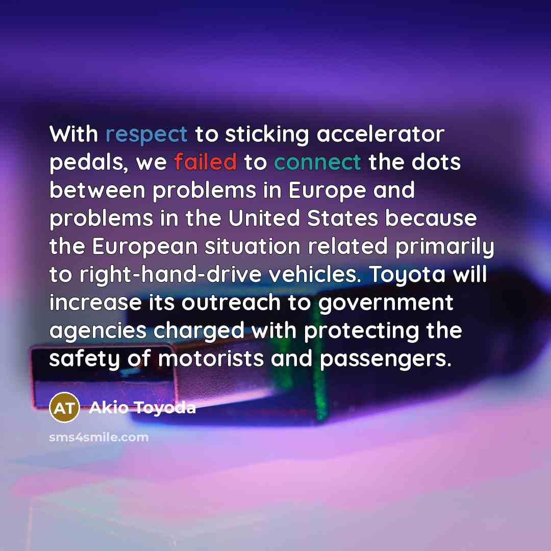 “With respect to sticking accelerator pedals, we failed to connect the dots between problems in Europe and problems in the United States because the European situation related primarily to right-hand-drive vehicles. Toyota will increase its outreach to government agencies charged with protecting…” quote by Akio Toyoda