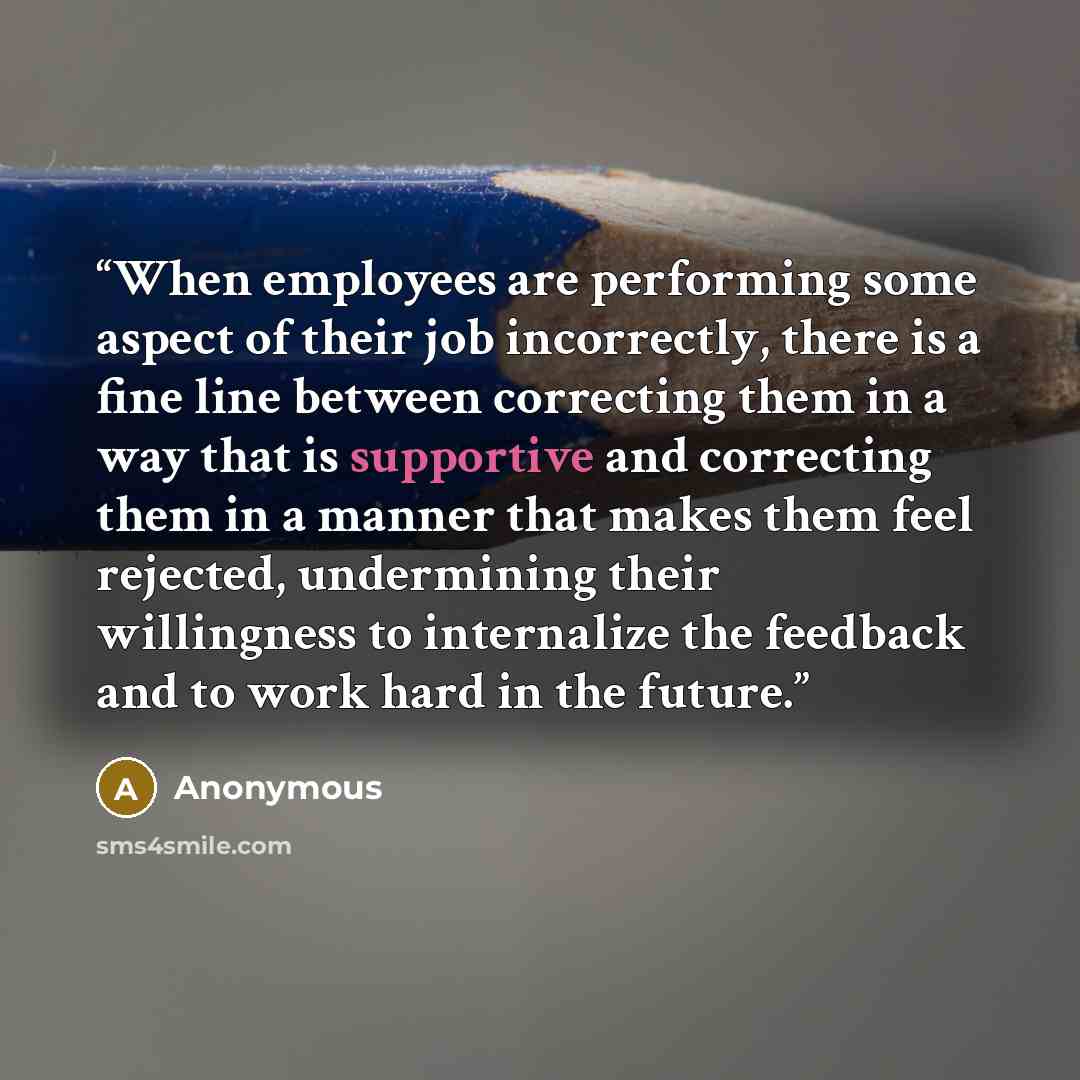 “When employees are performing some aspect of their job incorrectly, there is a fine line between correcting them in a way that is supportive and correcting them in a manner that makes them feel rejected, undermining their willingness to internalize the feedback and to work hard in the future.” quote by Anonymous