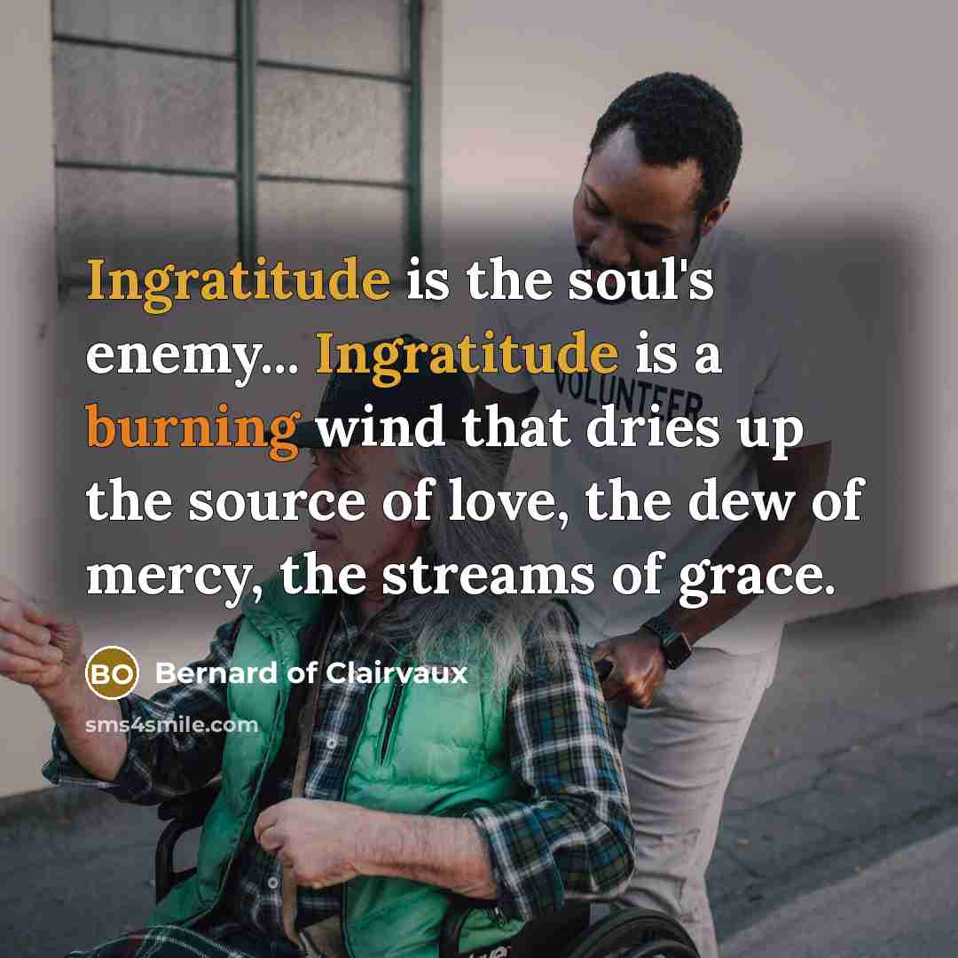 “Ingratitude is the soul's enemy... Ingratitude is a burning wind that dries up the source of love, the dew of mercy, the streams of grace.” quote by Bernard of Clairvaux