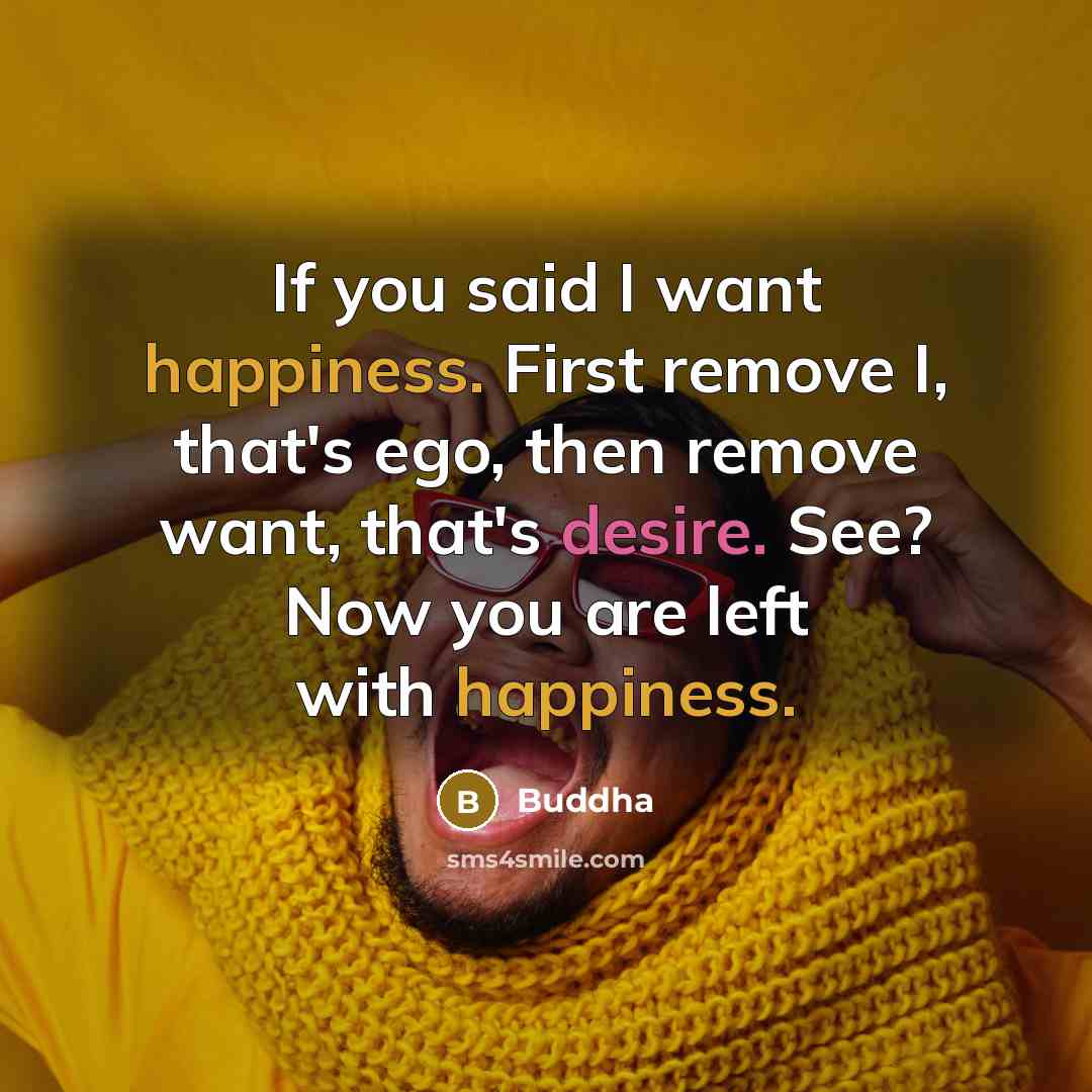 “If you said I want happiness. First remove I, that's ego, then remove want, that's desire. See? Now you are left with happiness.” quote by Buddha