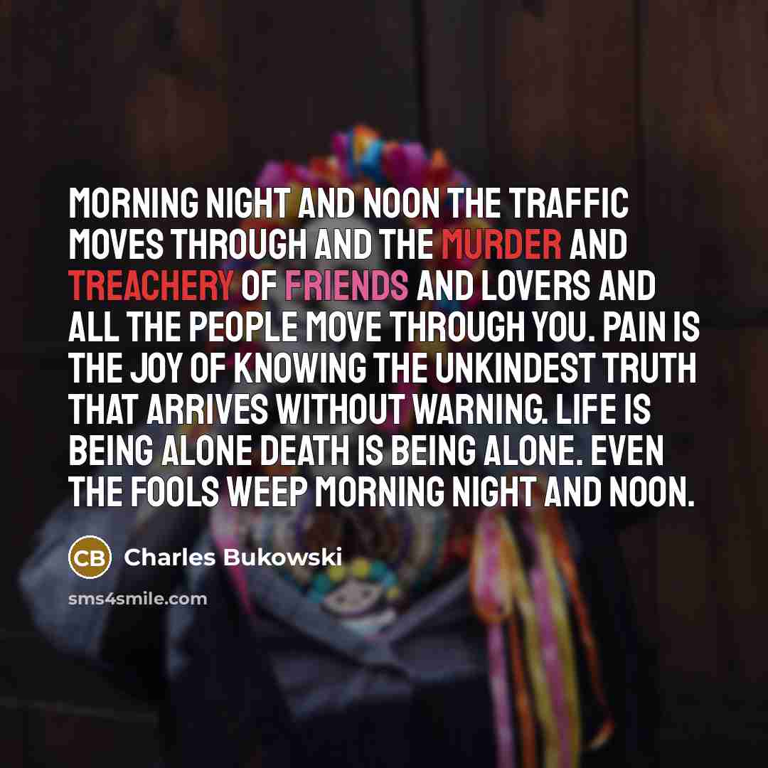 “morning night and noon the traffic moves through and the murder and treachery of friends and lovers and all the people move through you. pain is the joy of knowing the unkindest truth that arrives without warning. life is being alone death is being alone. even the fools weep morning night and noon.” quote by Charles Bukowski
